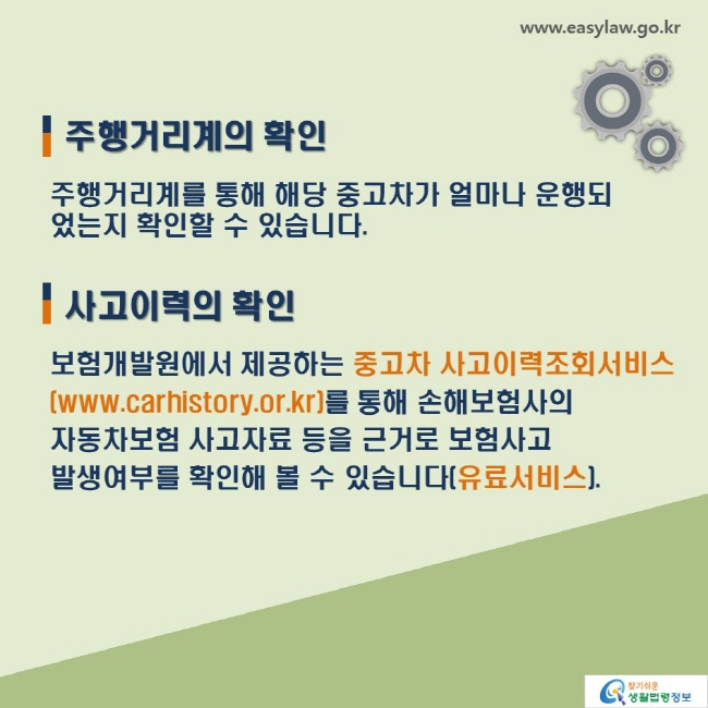 주행거리계의 확인: 주행거리계를 통해 해당 중고차가 얼마나 운행되었는지 확인할 수 있습니다. 사고이력의 확인: 보험개발원에서 제공하는 중고차 사고이력조회서비스 (www.carhistory.or.kr)를 통해 손해보험사의 자동차보험 사고자료 등을 근거로 보험사고 발생여부를 확인해 볼 수 있습니다(유료서비스).